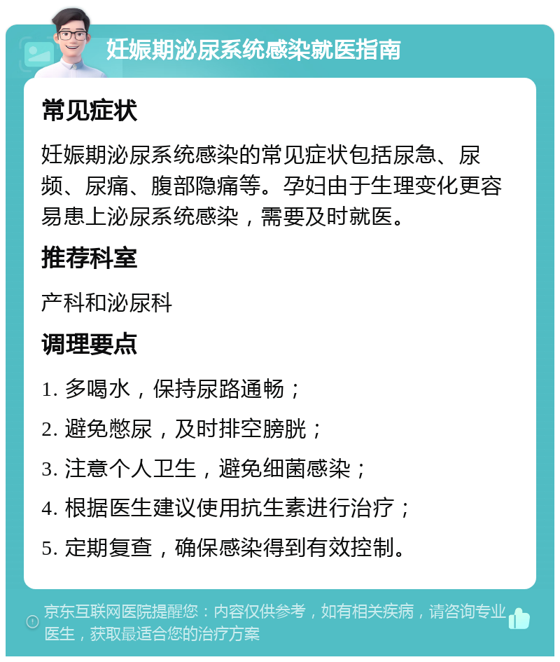 妊娠期泌尿系统感染就医指南 常见症状 妊娠期泌尿系统感染的常见症状包括尿急、尿频、尿痛、腹部隐痛等。孕妇由于生理变化更容易患上泌尿系统感染，需要及时就医。 推荐科室 产科和泌尿科 调理要点 1. 多喝水，保持尿路通畅； 2. 避免憋尿，及时排空膀胱； 3. 注意个人卫生，避免细菌感染； 4. 根据医生建议使用抗生素进行治疗； 5. 定期复查，确保感染得到有效控制。