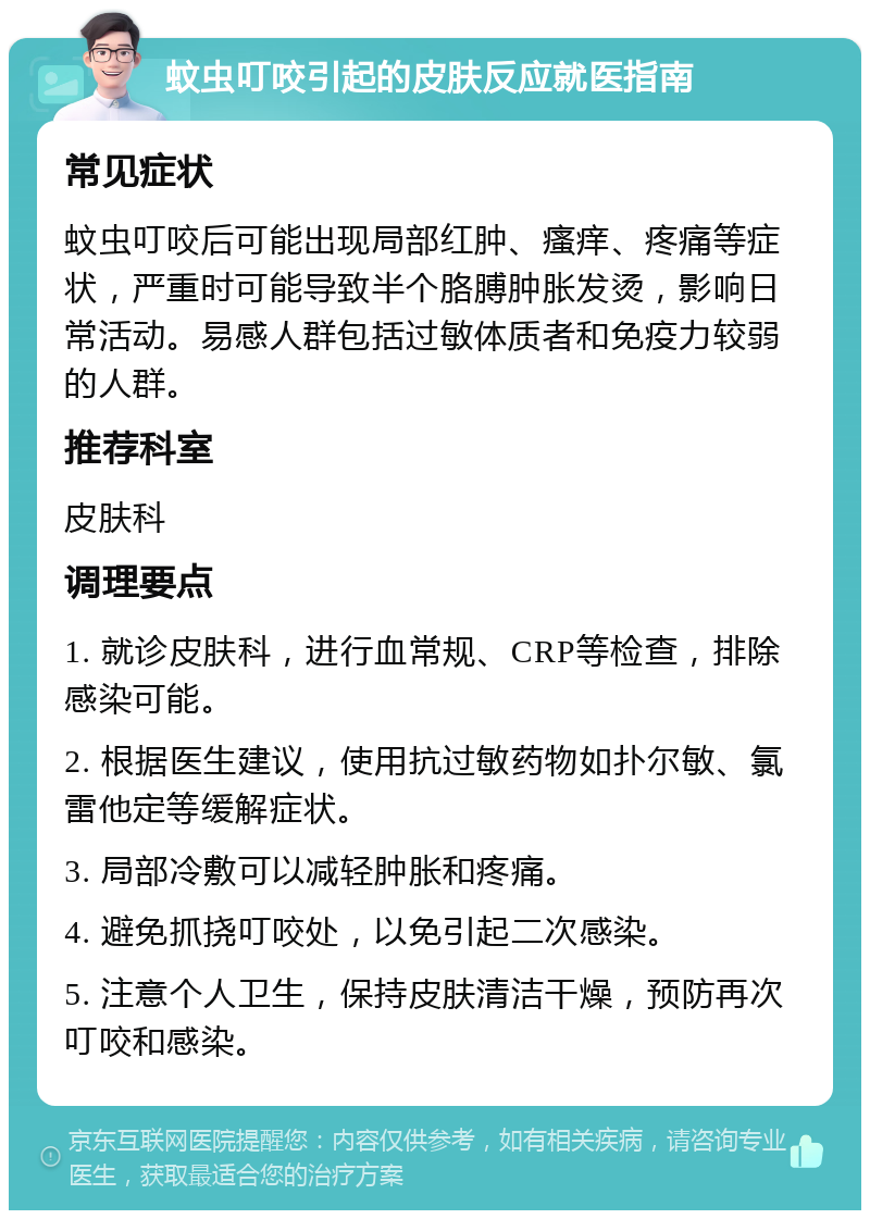 蚊虫叮咬引起的皮肤反应就医指南 常见症状 蚊虫叮咬后可能出现局部红肿、瘙痒、疼痛等症状，严重时可能导致半个胳膊肿胀发烫，影响日常活动。易感人群包括过敏体质者和免疫力较弱的人群。 推荐科室 皮肤科 调理要点 1. 就诊皮肤科，进行血常规、CRP等检查，排除感染可能。 2. 根据医生建议，使用抗过敏药物如扑尔敏、氯雷他定等缓解症状。 3. 局部冷敷可以减轻肿胀和疼痛。 4. 避免抓挠叮咬处，以免引起二次感染。 5. 注意个人卫生，保持皮肤清洁干燥，预防再次叮咬和感染。