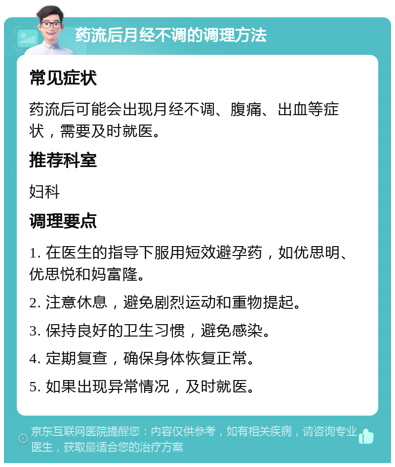 药流后月经不调的调理方法 常见症状 药流后可能会出现月经不调、腹痛、出血等症状，需要及时就医。 推荐科室 妇科 调理要点 1. 在医生的指导下服用短效避孕药，如优思明、优思悦和妈富隆。 2. 注意休息，避免剧烈运动和重物提起。 3. 保持良好的卫生习惯，避免感染。 4. 定期复查，确保身体恢复正常。 5. 如果出现异常情况，及时就医。