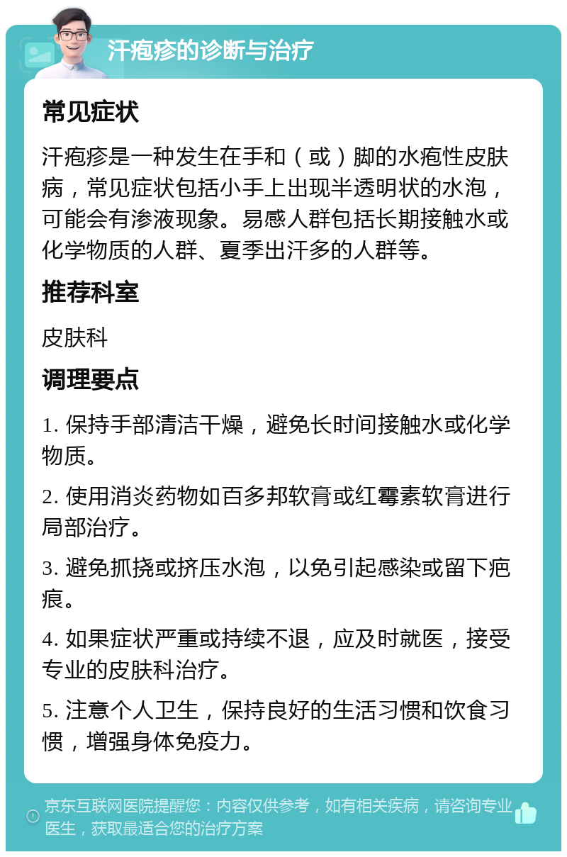 汗疱疹的诊断与治疗 常见症状 汗疱疹是一种发生在手和（或）脚的水疱性皮肤病，常见症状包括小手上出现半透明状的水泡，可能会有渗液现象。易感人群包括长期接触水或化学物质的人群、夏季出汗多的人群等。 推荐科室 皮肤科 调理要点 1. 保持手部清洁干燥，避免长时间接触水或化学物质。 2. 使用消炎药物如百多邦软膏或红霉素软膏进行局部治疗。 3. 避免抓挠或挤压水泡，以免引起感染或留下疤痕。 4. 如果症状严重或持续不退，应及时就医，接受专业的皮肤科治疗。 5. 注意个人卫生，保持良好的生活习惯和饮食习惯，增强身体免疫力。