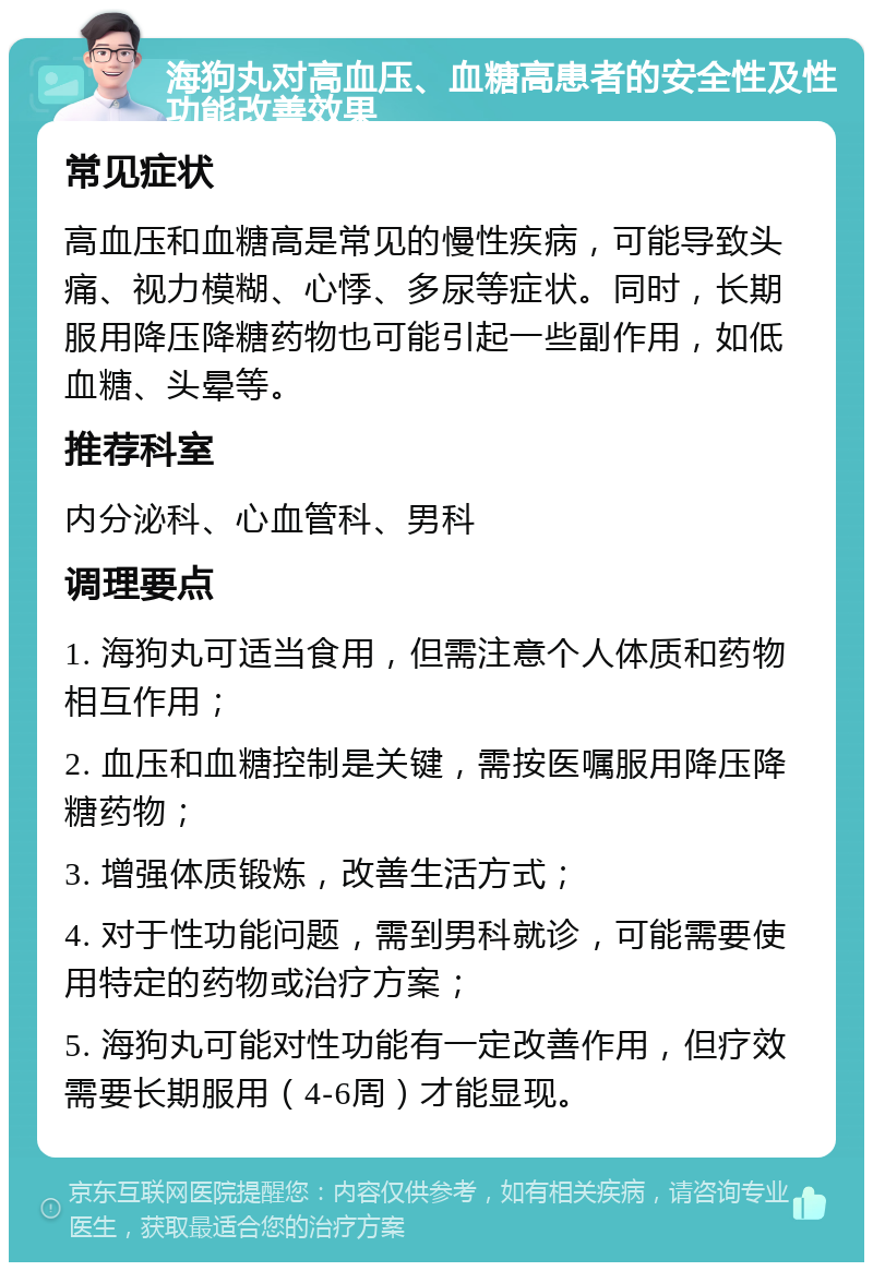 海狗丸对高血压、血糖高患者的安全性及性功能改善效果 常见症状 高血压和血糖高是常见的慢性疾病，可能导致头痛、视力模糊、心悸、多尿等症状。同时，长期服用降压降糖药物也可能引起一些副作用，如低血糖、头晕等。 推荐科室 内分泌科、心血管科、男科 调理要点 1. 海狗丸可适当食用，但需注意个人体质和药物相互作用； 2. 血压和血糖控制是关键，需按医嘱服用降压降糖药物； 3. 增强体质锻炼，改善生活方式； 4. 对于性功能问题，需到男科就诊，可能需要使用特定的药物或治疗方案； 5. 海狗丸可能对性功能有一定改善作用，但疗效需要长期服用（4-6周）才能显现。