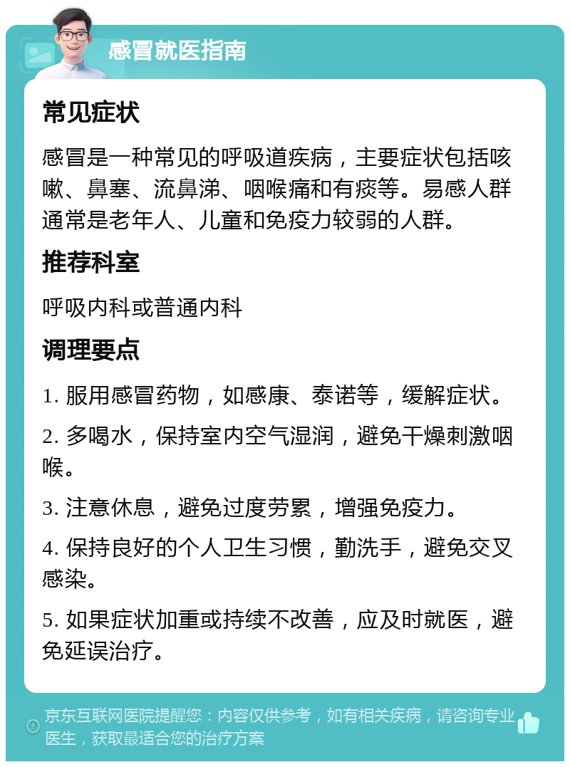 感冒就医指南 常见症状 感冒是一种常见的呼吸道疾病，主要症状包括咳嗽、鼻塞、流鼻涕、咽喉痛和有痰等。易感人群通常是老年人、儿童和免疫力较弱的人群。 推荐科室 呼吸内科或普通内科 调理要点 1. 服用感冒药物，如感康、泰诺等，缓解症状。 2. 多喝水，保持室内空气湿润，避免干燥刺激咽喉。 3. 注意休息，避免过度劳累，增强免疫力。 4. 保持良好的个人卫生习惯，勤洗手，避免交叉感染。 5. 如果症状加重或持续不改善，应及时就医，避免延误治疗。