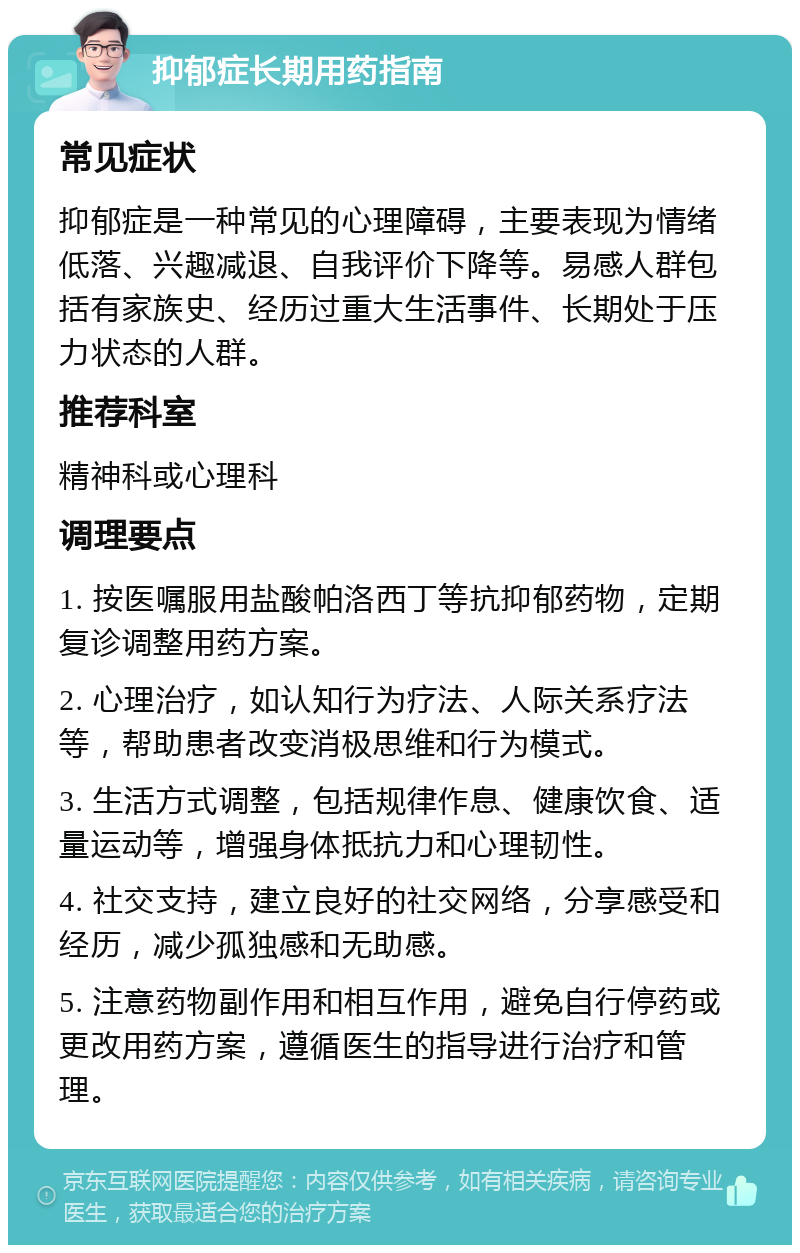 抑郁症长期用药指南 常见症状 抑郁症是一种常见的心理障碍，主要表现为情绪低落、兴趣减退、自我评价下降等。易感人群包括有家族史、经历过重大生活事件、长期处于压力状态的人群。 推荐科室 精神科或心理科 调理要点 1. 按医嘱服用盐酸帕洛西丁等抗抑郁药物，定期复诊调整用药方案。 2. 心理治疗，如认知行为疗法、人际关系疗法等，帮助患者改变消极思维和行为模式。 3. 生活方式调整，包括规律作息、健康饮食、适量运动等，增强身体抵抗力和心理韧性。 4. 社交支持，建立良好的社交网络，分享感受和经历，减少孤独感和无助感。 5. 注意药物副作用和相互作用，避免自行停药或更改用药方案，遵循医生的指导进行治疗和管理。