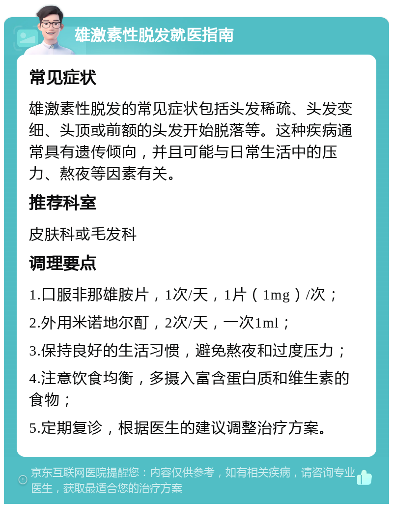 雄激素性脱发就医指南 常见症状 雄激素性脱发的常见症状包括头发稀疏、头发变细、头顶或前额的头发开始脱落等。这种疾病通常具有遗传倾向，并且可能与日常生活中的压力、熬夜等因素有关。 推荐科室 皮肤科或毛发科 调理要点 1.口服非那雄胺片，1次/天，1片（1mg）/次； 2.外用米诺地尔酊，2次/天，一次1ml； 3.保持良好的生活习惯，避免熬夜和过度压力； 4.注意饮食均衡，多摄入富含蛋白质和维生素的食物； 5.定期复诊，根据医生的建议调整治疗方案。