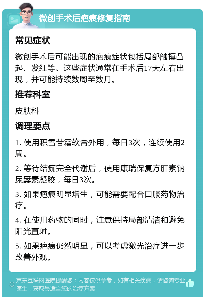 微创手术后疤痕修复指南 常见症状 微创手术后可能出现的疤痕症状包括局部触摸凸起、发红等。这些症状通常在手术后17天左右出现，并可能持续数周至数月。 推荐科室 皮肤科 调理要点 1. 使用积雪苷霜软膏外用，每日3次，连续使用2周。 2. 等待结痂完全代谢后，使用康瑞保复方肝素钠尿囊素凝胶，每日3次。 3. 如果疤痕明显增生，可能需要配合口服药物治疗。 4. 在使用药物的同时，注意保持局部清洁和避免阳光直射。 5. 如果疤痕仍然明显，可以考虑激光治疗进一步改善外观。