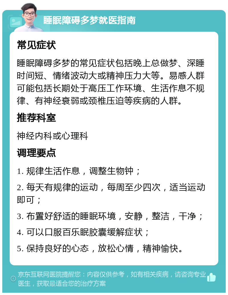 睡眠障碍多梦就医指南 常见症状 睡眠障碍多梦的常见症状包括晚上总做梦、深睡时间短、情绪波动大或精神压力大等。易感人群可能包括长期处于高压工作环境、生活作息不规律、有神经衰弱或颈椎压迫等疾病的人群。 推荐科室 神经内科或心理科 调理要点 1. 规律生活作息，调整生物钟； 2. 每天有规律的运动，每周至少四次，适当运动即可； 3. 布置好舒适的睡眠环境，安静，整洁，干净； 4. 可以口服百乐眠胶囊缓解症状； 5. 保持良好的心态，放松心情，精神愉快。