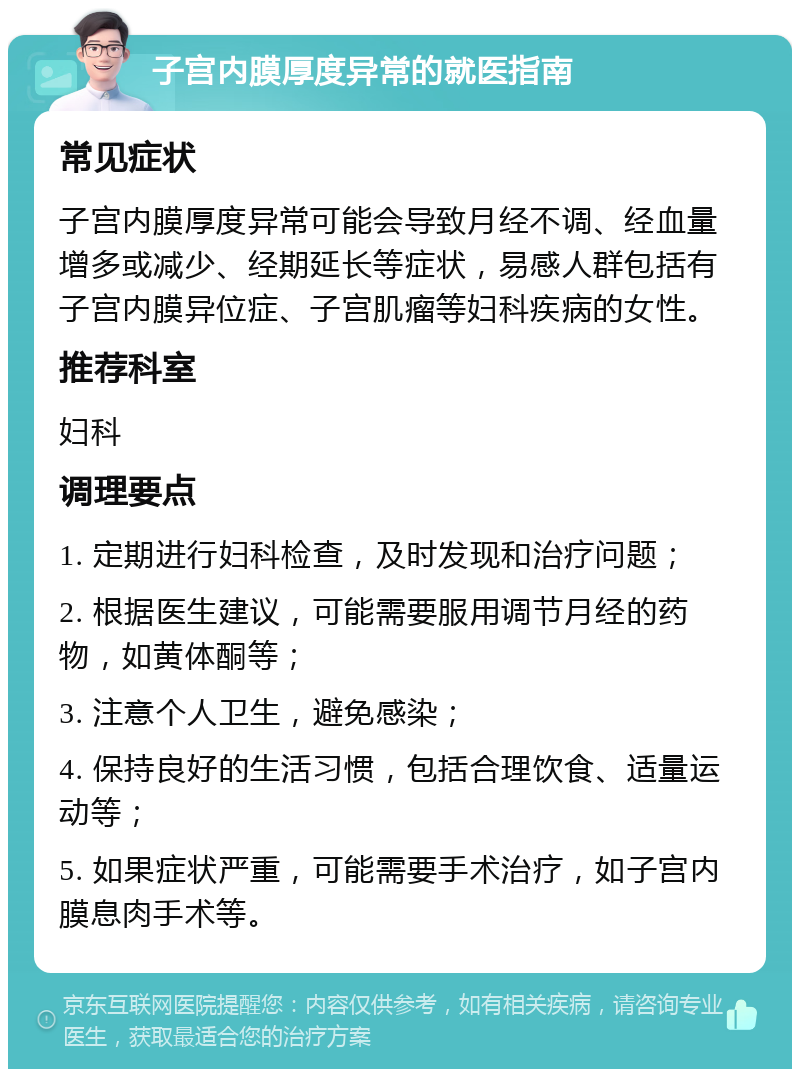 子宫内膜厚度异常的就医指南 常见症状 子宫内膜厚度异常可能会导致月经不调、经血量增多或减少、经期延长等症状，易感人群包括有子宫内膜异位症、子宫肌瘤等妇科疾病的女性。 推荐科室 妇科 调理要点 1. 定期进行妇科检查，及时发现和治疗问题； 2. 根据医生建议，可能需要服用调节月经的药物，如黄体酮等； 3. 注意个人卫生，避免感染； 4. 保持良好的生活习惯，包括合理饮食、适量运动等； 5. 如果症状严重，可能需要手术治疗，如子宫内膜息肉手术等。