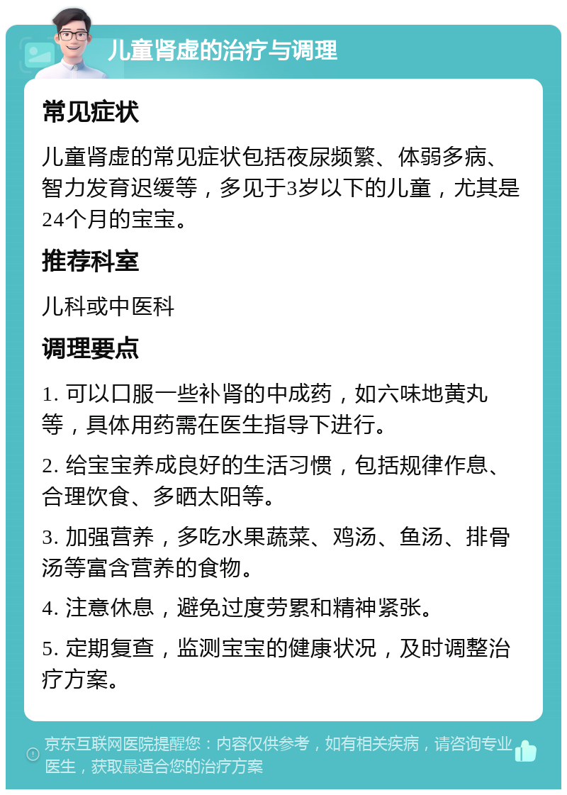 儿童肾虚的治疗与调理 常见症状 儿童肾虚的常见症状包括夜尿频繁、体弱多病、智力发育迟缓等，多见于3岁以下的儿童，尤其是24个月的宝宝。 推荐科室 儿科或中医科 调理要点 1. 可以口服一些补肾的中成药，如六味地黄丸等，具体用药需在医生指导下进行。 2. 给宝宝养成良好的生活习惯，包括规律作息、合理饮食、多晒太阳等。 3. 加强营养，多吃水果蔬菜、鸡汤、鱼汤、排骨汤等富含营养的食物。 4. 注意休息，避免过度劳累和精神紧张。 5. 定期复查，监测宝宝的健康状况，及时调整治疗方案。