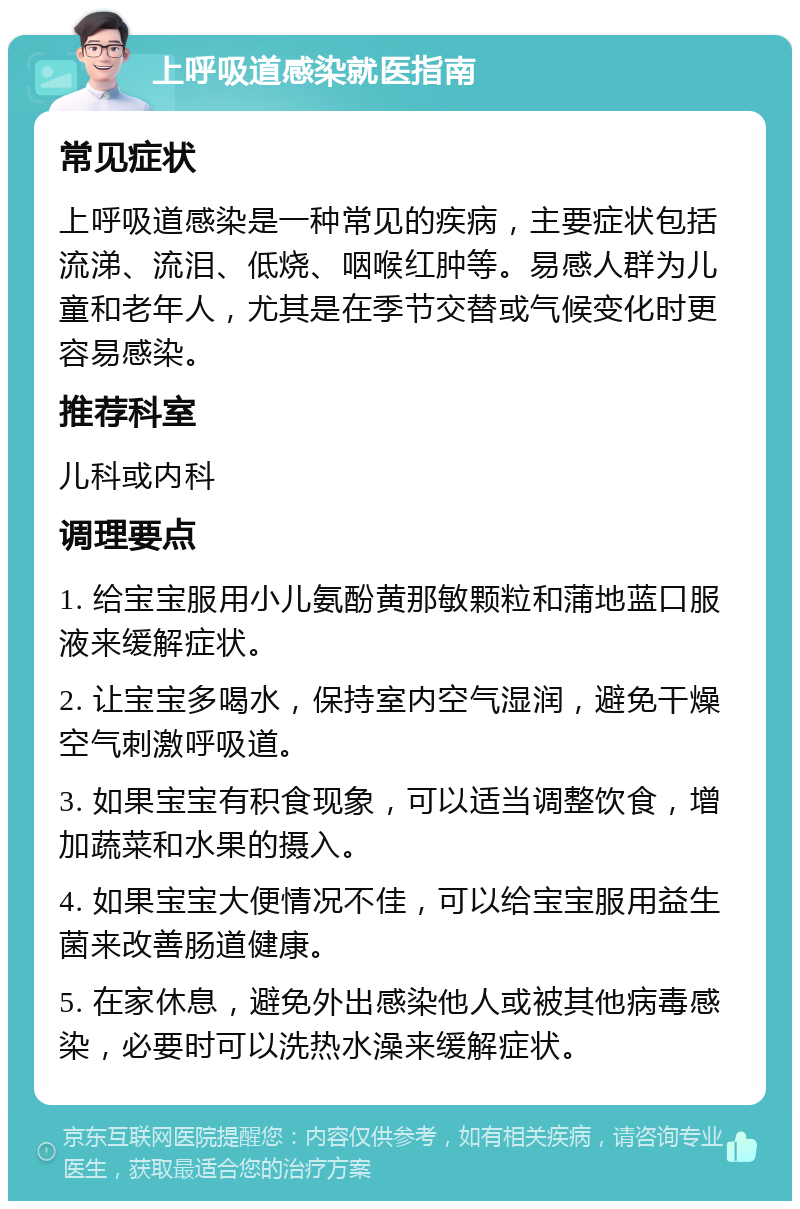 上呼吸道感染就医指南 常见症状 上呼吸道感染是一种常见的疾病，主要症状包括流涕、流泪、低烧、咽喉红肿等。易感人群为儿童和老年人，尤其是在季节交替或气候变化时更容易感染。 推荐科室 儿科或内科 调理要点 1. 给宝宝服用小儿氨酚黄那敏颗粒和蒲地蓝口服液来缓解症状。 2. 让宝宝多喝水，保持室内空气湿润，避免干燥空气刺激呼吸道。 3. 如果宝宝有积食现象，可以适当调整饮食，增加蔬菜和水果的摄入。 4. 如果宝宝大便情况不佳，可以给宝宝服用益生菌来改善肠道健康。 5. 在家休息，避免外出感染他人或被其他病毒感染，必要时可以洗热水澡来缓解症状。