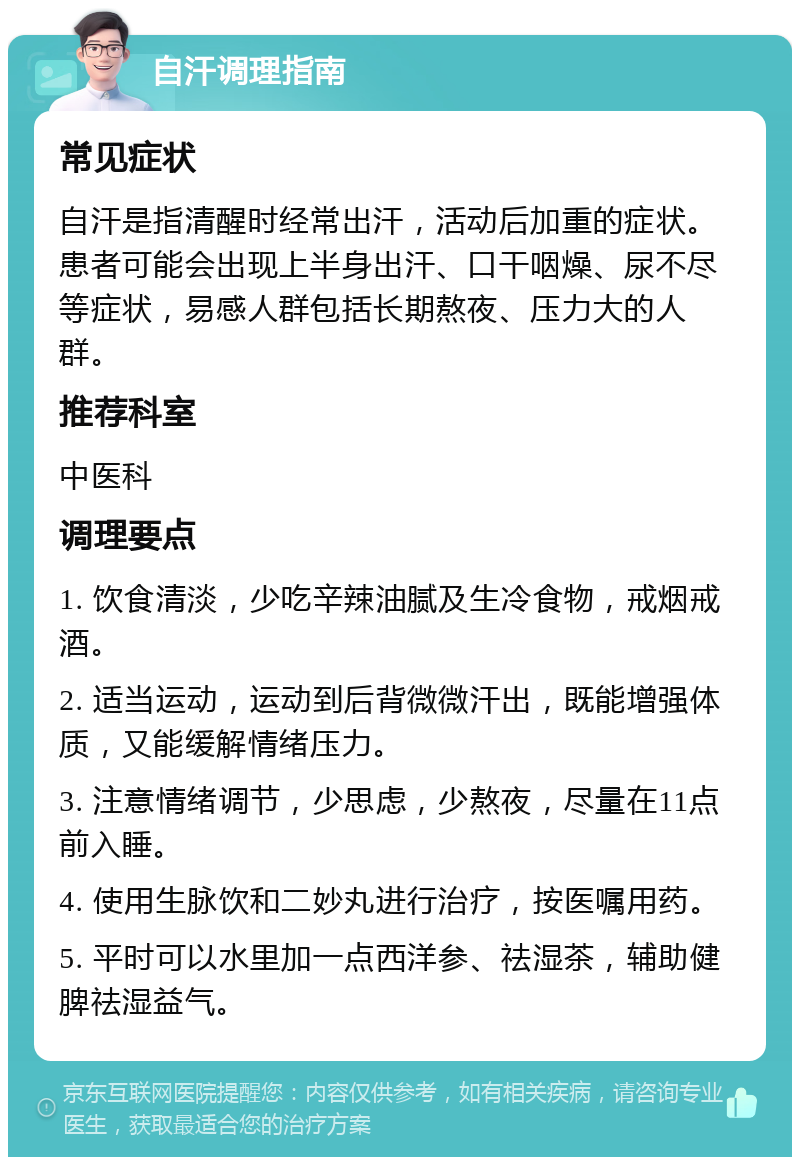 自汗调理指南 常见症状 自汗是指清醒时经常出汗，活动后加重的症状。患者可能会出现上半身出汗、口干咽燥、尿不尽等症状，易感人群包括长期熬夜、压力大的人群。 推荐科室 中医科 调理要点 1. 饮食清淡，少吃辛辣油腻及生冷食物，戒烟戒酒。 2. 适当运动，运动到后背微微汗出，既能增强体质，又能缓解情绪压力。 3. 注意情绪调节，少思虑，少熬夜，尽量在11点前入睡。 4. 使用生脉饮和二妙丸进行治疗，按医嘱用药。 5. 平时可以水里加一点西洋参、祛湿茶，辅助健脾祛湿益气。