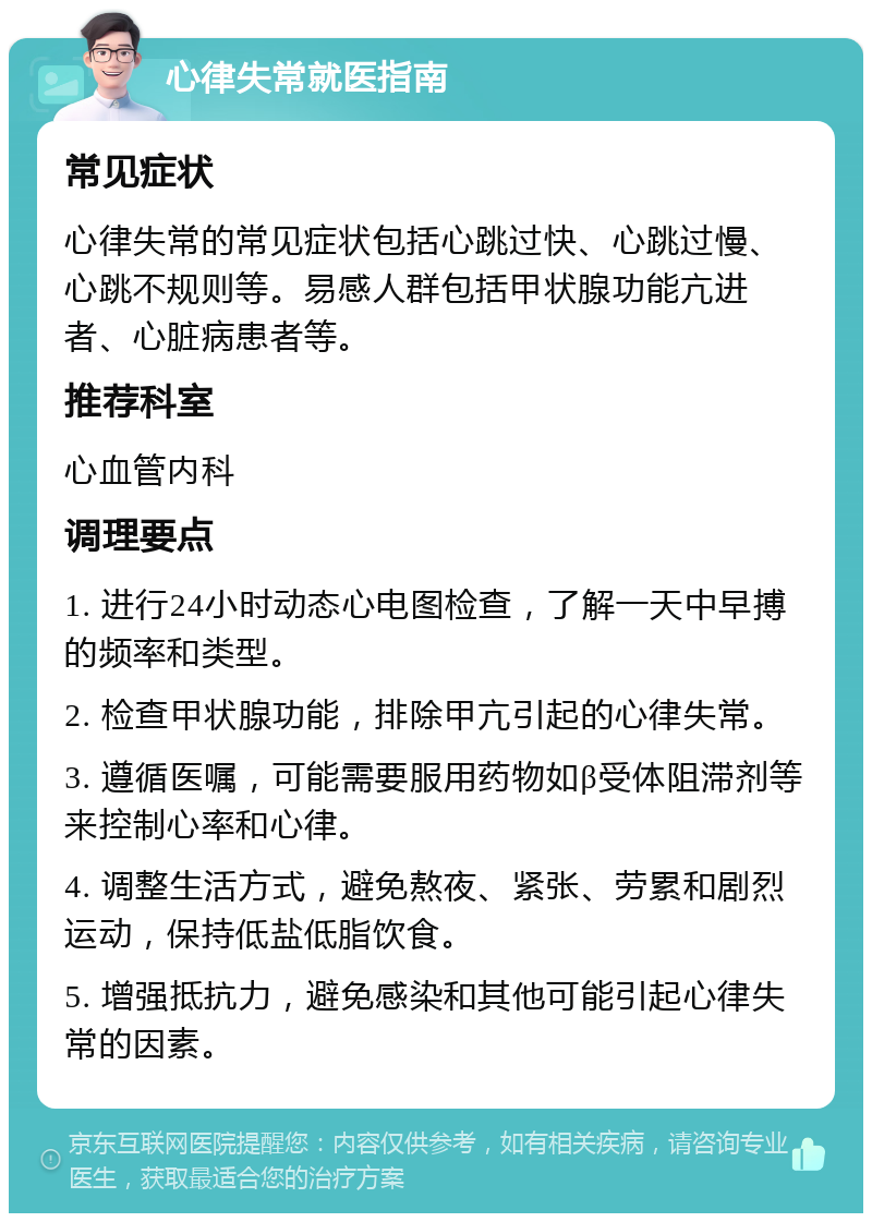 心律失常就医指南 常见症状 心律失常的常见症状包括心跳过快、心跳过慢、心跳不规则等。易感人群包括甲状腺功能亢进者、心脏病患者等。 推荐科室 心血管内科 调理要点 1. 进行24小时动态心电图检查，了解一天中早搏的频率和类型。 2. 检查甲状腺功能，排除甲亢引起的心律失常。 3. 遵循医嘱，可能需要服用药物如β受体阻滞剂等来控制心率和心律。 4. 调整生活方式，避免熬夜、紧张、劳累和剧烈运动，保持低盐低脂饮食。 5. 增强抵抗力，避免感染和其他可能引起心律失常的因素。