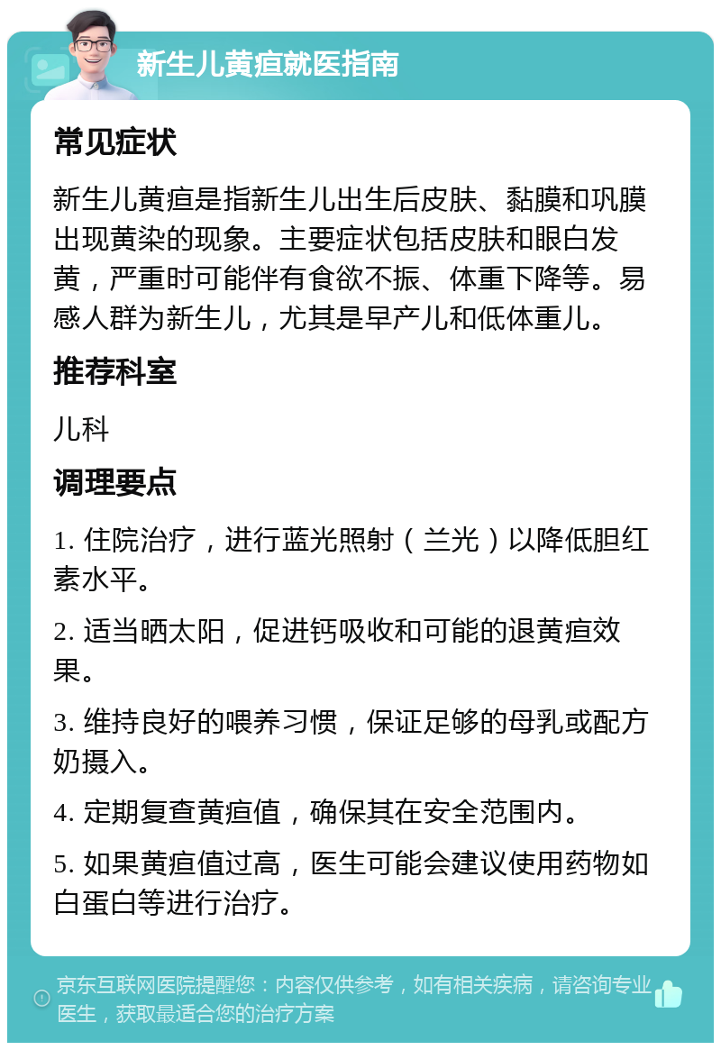 新生儿黄疸就医指南 常见症状 新生儿黄疸是指新生儿出生后皮肤、黏膜和巩膜出现黄染的现象。主要症状包括皮肤和眼白发黄，严重时可能伴有食欲不振、体重下降等。易感人群为新生儿，尤其是早产儿和低体重儿。 推荐科室 儿科 调理要点 1. 住院治疗，进行蓝光照射（兰光）以降低胆红素水平。 2. 适当晒太阳，促进钙吸收和可能的退黄疸效果。 3. 维持良好的喂养习惯，保证足够的母乳或配方奶摄入。 4. 定期复查黄疸值，确保其在安全范围内。 5. 如果黄疸值过高，医生可能会建议使用药物如白蛋白等进行治疗。