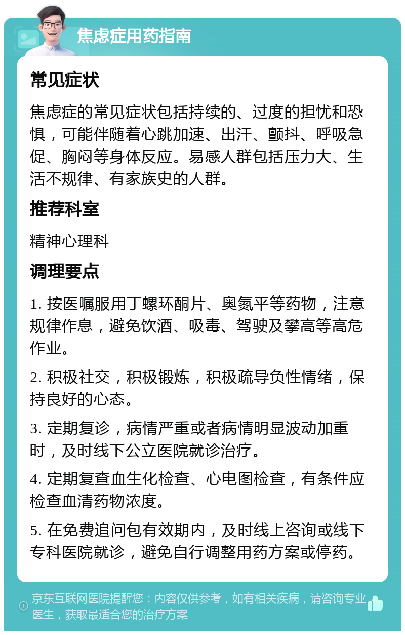 焦虑症用药指南 常见症状 焦虑症的常见症状包括持续的、过度的担忧和恐惧，可能伴随着心跳加速、出汗、颤抖、呼吸急促、胸闷等身体反应。易感人群包括压力大、生活不规律、有家族史的人群。 推荐科室 精神心理科 调理要点 1. 按医嘱服用丁螺环酮片、奥氮平等药物，注意规律作息，避免饮酒、吸毒、驾驶及攀高等高危作业。 2. 积极社交，积极锻炼，积极疏导负性情绪，保持良好的心态。 3. 定期复诊，病情严重或者病情明显波动加重时，及时线下公立医院就诊治疗。 4. 定期复查血生化检查、心电图检查，有条件应检查血清药物浓度。 5. 在免费追问包有效期内，及时线上咨询或线下专科医院就诊，避免自行调整用药方案或停药。