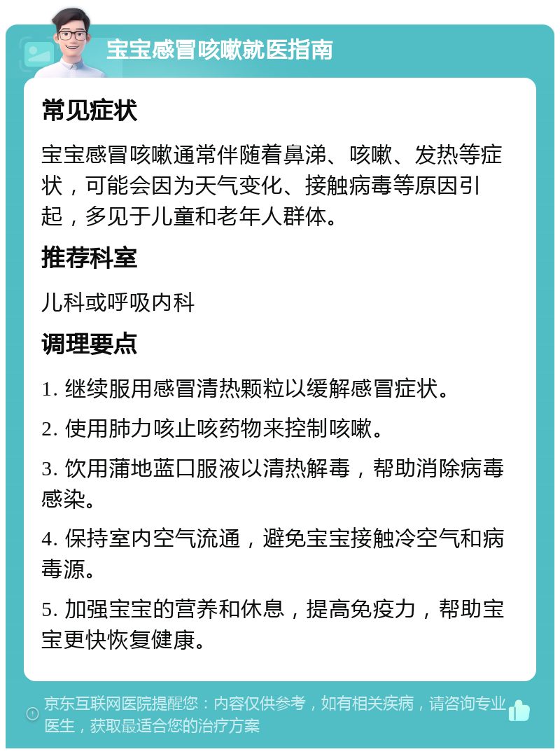 宝宝感冒咳嗽就医指南 常见症状 宝宝感冒咳嗽通常伴随着鼻涕、咳嗽、发热等症状，可能会因为天气变化、接触病毒等原因引起，多见于儿童和老年人群体。 推荐科室 儿科或呼吸内科 调理要点 1. 继续服用感冒清热颗粒以缓解感冒症状。 2. 使用肺力咳止咳药物来控制咳嗽。 3. 饮用蒲地蓝口服液以清热解毒，帮助消除病毒感染。 4. 保持室内空气流通，避免宝宝接触冷空气和病毒源。 5. 加强宝宝的营养和休息，提高免疫力，帮助宝宝更快恢复健康。