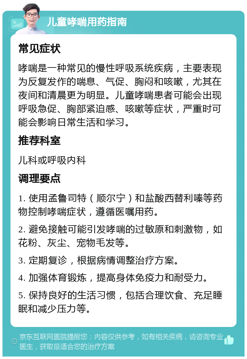 儿童哮喘用药指南 常见症状 哮喘是一种常见的慢性呼吸系统疾病，主要表现为反复发作的喘息、气促、胸闷和咳嗽，尤其在夜间和清晨更为明显。儿童哮喘患者可能会出现呼吸急促、胸部紧迫感、咳嗽等症状，严重时可能会影响日常生活和学习。 推荐科室 儿科或呼吸内科 调理要点 1. 使用孟鲁司特（顺尔宁）和盐酸西替利嗪等药物控制哮喘症状，遵循医嘱用药。 2. 避免接触可能引发哮喘的过敏原和刺激物，如花粉、灰尘、宠物毛发等。 3. 定期复诊，根据病情调整治疗方案。 4. 加强体育锻炼，提高身体免疫力和耐受力。 5. 保持良好的生活习惯，包括合理饮食、充足睡眠和减少压力等。