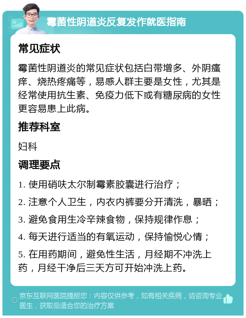 霉菌性阴道炎反复发作就医指南 常见症状 霉菌性阴道炎的常见症状包括白带增多、外阴瘙痒、烧热疼痛等，易感人群主要是女性，尤其是经常使用抗生素、免疫力低下或有糖尿病的女性更容易患上此病。 推荐科室 妇科 调理要点 1. 使用硝呋太尔制霉素胶囊进行治疗； 2. 注意个人卫生，内衣内裤要分开清洗，暴晒； 3. 避免食用生冷辛辣食物，保持规律作息； 4. 每天进行适当的有氧运动，保持愉悦心情； 5. 在用药期间，避免性生活，月经期不冲洗上药，月经干净后三天方可开始冲洗上药。