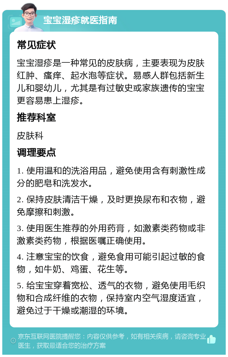 宝宝湿疹就医指南 常见症状 宝宝湿疹是一种常见的皮肤病，主要表现为皮肤红肿、瘙痒、起水泡等症状。易感人群包括新生儿和婴幼儿，尤其是有过敏史或家族遗传的宝宝更容易患上湿疹。 推荐科室 皮肤科 调理要点 1. 使用温和的洗浴用品，避免使用含有刺激性成分的肥皂和洗发水。 2. 保持皮肤清洁干燥，及时更换尿布和衣物，避免摩擦和刺激。 3. 使用医生推荐的外用药膏，如激素类药物或非激素类药物，根据医嘱正确使用。 4. 注意宝宝的饮食，避免食用可能引起过敏的食物，如牛奶、鸡蛋、花生等。 5. 给宝宝穿着宽松、透气的衣物，避免使用毛织物和合成纤维的衣物，保持室内空气湿度适宜，避免过于干燥或潮湿的环境。