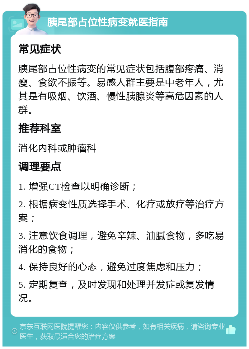 胰尾部占位性病变就医指南 常见症状 胰尾部占位性病变的常见症状包括腹部疼痛、消瘦、食欲不振等。易感人群主要是中老年人，尤其是有吸烟、饮酒、慢性胰腺炎等高危因素的人群。 推荐科室 消化内科或肿瘤科 调理要点 1. 增强CT检查以明确诊断； 2. 根据病变性质选择手术、化疗或放疗等治疗方案； 3. 注意饮食调理，避免辛辣、油腻食物，多吃易消化的食物； 4. 保持良好的心态，避免过度焦虑和压力； 5. 定期复查，及时发现和处理并发症或复发情况。