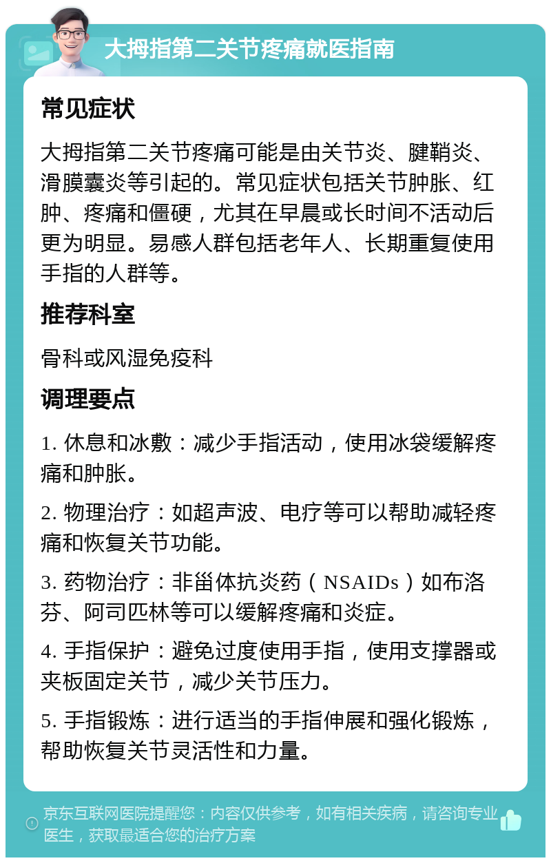 大拇指第二关节疼痛就医指南 常见症状 大拇指第二关节疼痛可能是由关节炎、腱鞘炎、滑膜囊炎等引起的。常见症状包括关节肿胀、红肿、疼痛和僵硬，尤其在早晨或长时间不活动后更为明显。易感人群包括老年人、长期重复使用手指的人群等。 推荐科室 骨科或风湿免疫科 调理要点 1. 休息和冰敷：减少手指活动，使用冰袋缓解疼痛和肿胀。 2. 物理治疗：如超声波、电疗等可以帮助减轻疼痛和恢复关节功能。 3. 药物治疗：非甾体抗炎药（NSAIDs）如布洛芬、阿司匹林等可以缓解疼痛和炎症。 4. 手指保护：避免过度使用手指，使用支撑器或夹板固定关节，减少关节压力。 5. 手指锻炼：进行适当的手指伸展和强化锻炼，帮助恢复关节灵活性和力量。