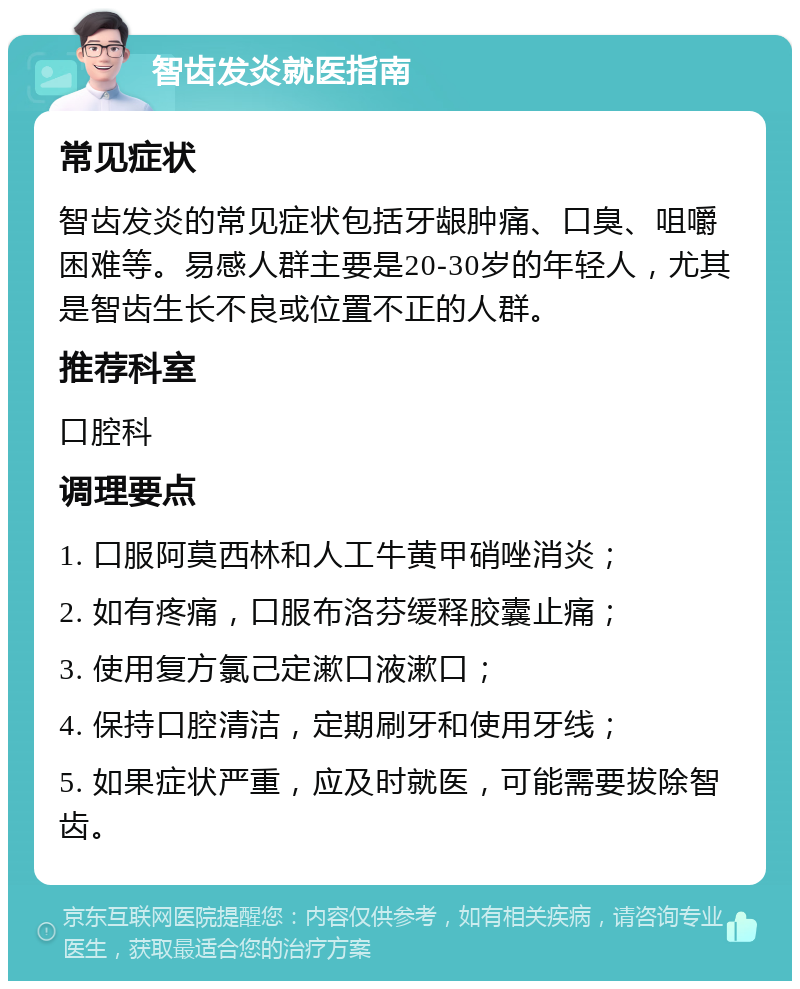 智齿发炎就医指南 常见症状 智齿发炎的常见症状包括牙龈肿痛、口臭、咀嚼困难等。易感人群主要是20-30岁的年轻人，尤其是智齿生长不良或位置不正的人群。 推荐科室 口腔科 调理要点 1. 口服阿莫西林和人工牛黄甲硝唑消炎； 2. 如有疼痛，口服布洛芬缓释胶囊止痛； 3. 使用复方氯己定漱口液漱口； 4. 保持口腔清洁，定期刷牙和使用牙线； 5. 如果症状严重，应及时就医，可能需要拔除智齿。