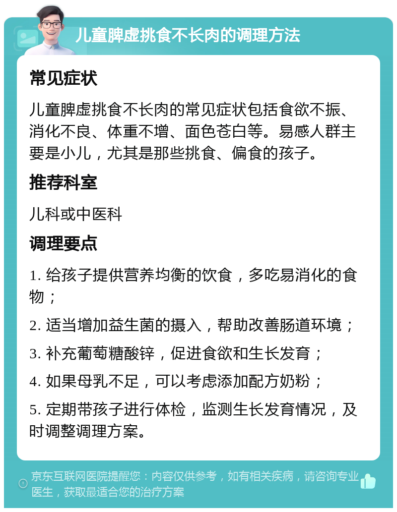 儿童脾虚挑食不长肉的调理方法 常见症状 儿童脾虚挑食不长肉的常见症状包括食欲不振、消化不良、体重不增、面色苍白等。易感人群主要是小儿，尤其是那些挑食、偏食的孩子。 推荐科室 儿科或中医科 调理要点 1. 给孩子提供营养均衡的饮食，多吃易消化的食物； 2. 适当增加益生菌的摄入，帮助改善肠道环境； 3. 补充葡萄糖酸锌，促进食欲和生长发育； 4. 如果母乳不足，可以考虑添加配方奶粉； 5. 定期带孩子进行体检，监测生长发育情况，及时调整调理方案。