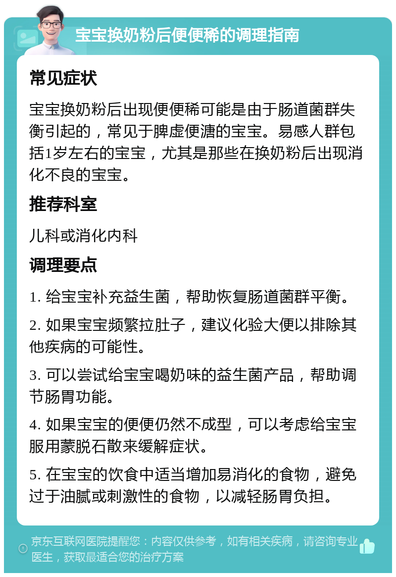 宝宝换奶粉后便便稀的调理指南 常见症状 宝宝换奶粉后出现便便稀可能是由于肠道菌群失衡引起的，常见于脾虚便溏的宝宝。易感人群包括1岁左右的宝宝，尤其是那些在换奶粉后出现消化不良的宝宝。 推荐科室 儿科或消化内科 调理要点 1. 给宝宝补充益生菌，帮助恢复肠道菌群平衡。 2. 如果宝宝频繁拉肚子，建议化验大便以排除其他疾病的可能性。 3. 可以尝试给宝宝喝奶味的益生菌产品，帮助调节肠胃功能。 4. 如果宝宝的便便仍然不成型，可以考虑给宝宝服用蒙脱石散来缓解症状。 5. 在宝宝的饮食中适当增加易消化的食物，避免过于油腻或刺激性的食物，以减轻肠胃负担。