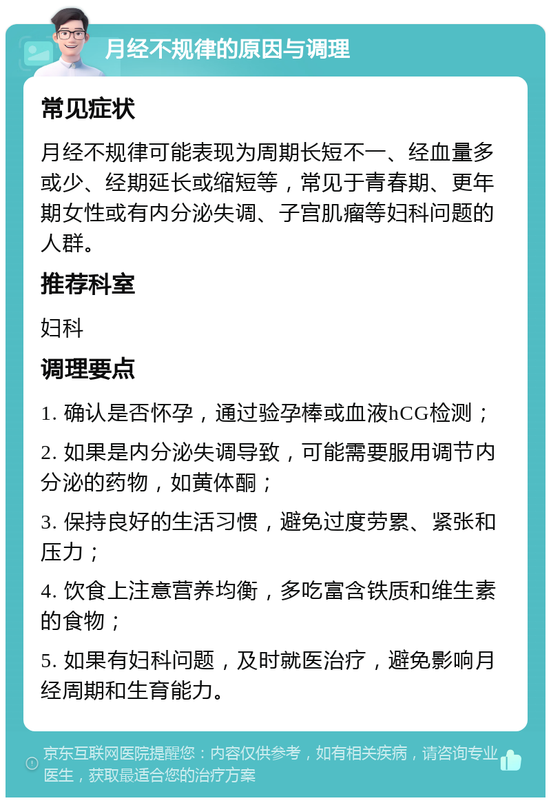 月经不规律的原因与调理 常见症状 月经不规律可能表现为周期长短不一、经血量多或少、经期延长或缩短等，常见于青春期、更年期女性或有内分泌失调、子宫肌瘤等妇科问题的人群。 推荐科室 妇科 调理要点 1. 确认是否怀孕，通过验孕棒或血液hCG检测； 2. 如果是内分泌失调导致，可能需要服用调节内分泌的药物，如黄体酮； 3. 保持良好的生活习惯，避免过度劳累、紧张和压力； 4. 饮食上注意营养均衡，多吃富含铁质和维生素的食物； 5. 如果有妇科问题，及时就医治疗，避免影响月经周期和生育能力。