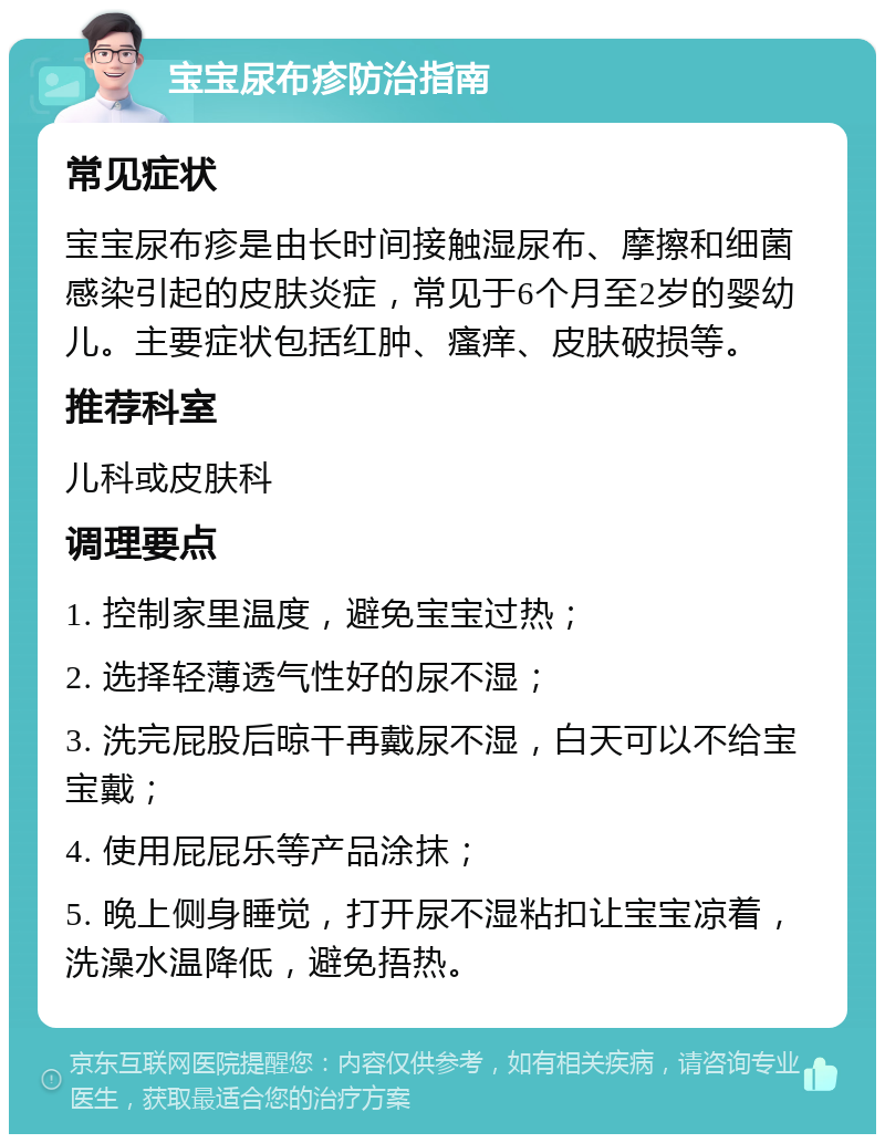 宝宝尿布疹防治指南 常见症状 宝宝尿布疹是由长时间接触湿尿布、摩擦和细菌感染引起的皮肤炎症，常见于6个月至2岁的婴幼儿。主要症状包括红肿、瘙痒、皮肤破损等。 推荐科室 儿科或皮肤科 调理要点 1. 控制家里温度，避免宝宝过热； 2. 选择轻薄透气性好的尿不湿； 3. 洗完屁股后晾干再戴尿不湿，白天可以不给宝宝戴； 4. 使用屁屁乐等产品涂抹； 5. 晚上侧身睡觉，打开尿不湿粘扣让宝宝凉着，洗澡水温降低，避免捂热。