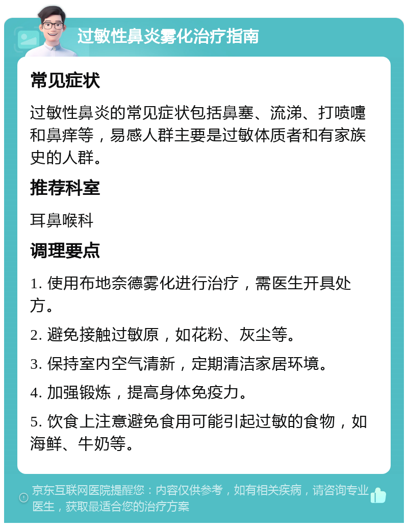 过敏性鼻炎雾化治疗指南 常见症状 过敏性鼻炎的常见症状包括鼻塞、流涕、打喷嚏和鼻痒等，易感人群主要是过敏体质者和有家族史的人群。 推荐科室 耳鼻喉科 调理要点 1. 使用布地奈德雾化进行治疗，需医生开具处方。 2. 避免接触过敏原，如花粉、灰尘等。 3. 保持室内空气清新，定期清洁家居环境。 4. 加强锻炼，提高身体免疫力。 5. 饮食上注意避免食用可能引起过敏的食物，如海鲜、牛奶等。