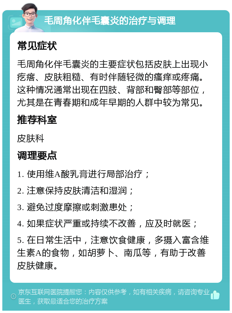 毛周角化伴毛囊炎的治疗与调理 常见症状 毛周角化伴毛囊炎的主要症状包括皮肤上出现小疙瘩、皮肤粗糙、有时伴随轻微的瘙痒或疼痛。这种情况通常出现在四肢、背部和臀部等部位，尤其是在青春期和成年早期的人群中较为常见。 推荐科室 皮肤科 调理要点 1. 使用维A酸乳膏进行局部治疗； 2. 注意保持皮肤清洁和湿润； 3. 避免过度摩擦或刺激患处； 4. 如果症状严重或持续不改善，应及时就医； 5. 在日常生活中，注意饮食健康，多摄入富含维生素A的食物，如胡萝卜、南瓜等，有助于改善皮肤健康。