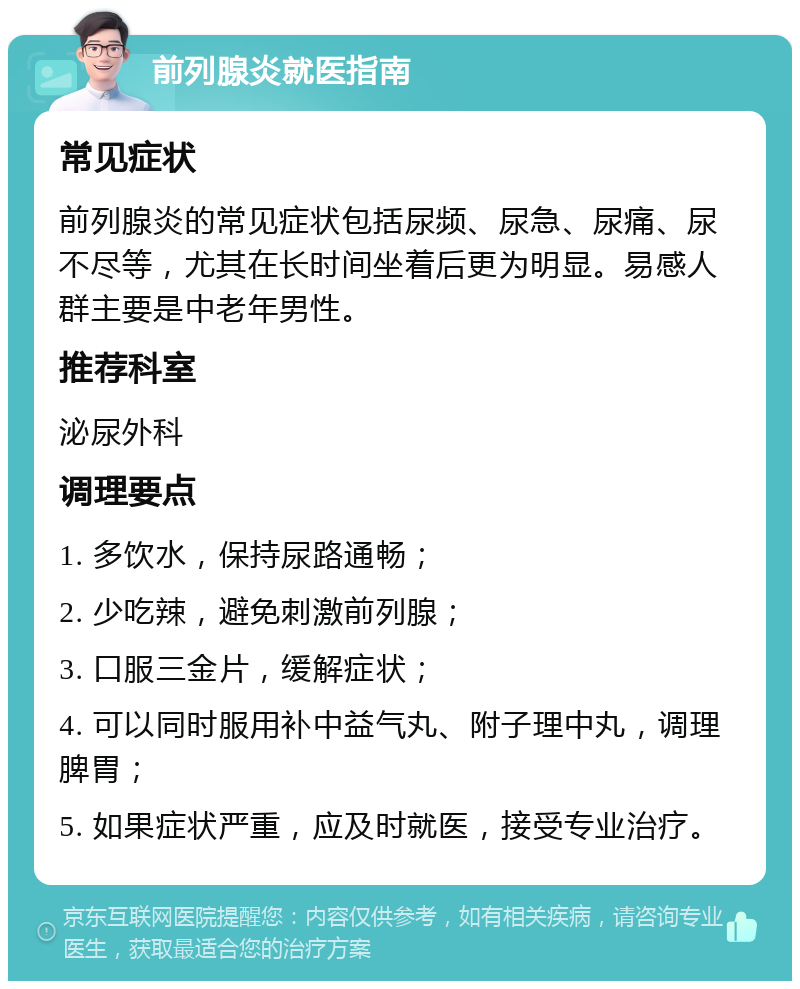 前列腺炎就医指南 常见症状 前列腺炎的常见症状包括尿频、尿急、尿痛、尿不尽等，尤其在长时间坐着后更为明显。易感人群主要是中老年男性。 推荐科室 泌尿外科 调理要点 1. 多饮水，保持尿路通畅； 2. 少吃辣，避免刺激前列腺； 3. 口服三金片，缓解症状； 4. 可以同时服用补中益气丸、附子理中丸，调理脾胃； 5. 如果症状严重，应及时就医，接受专业治疗。