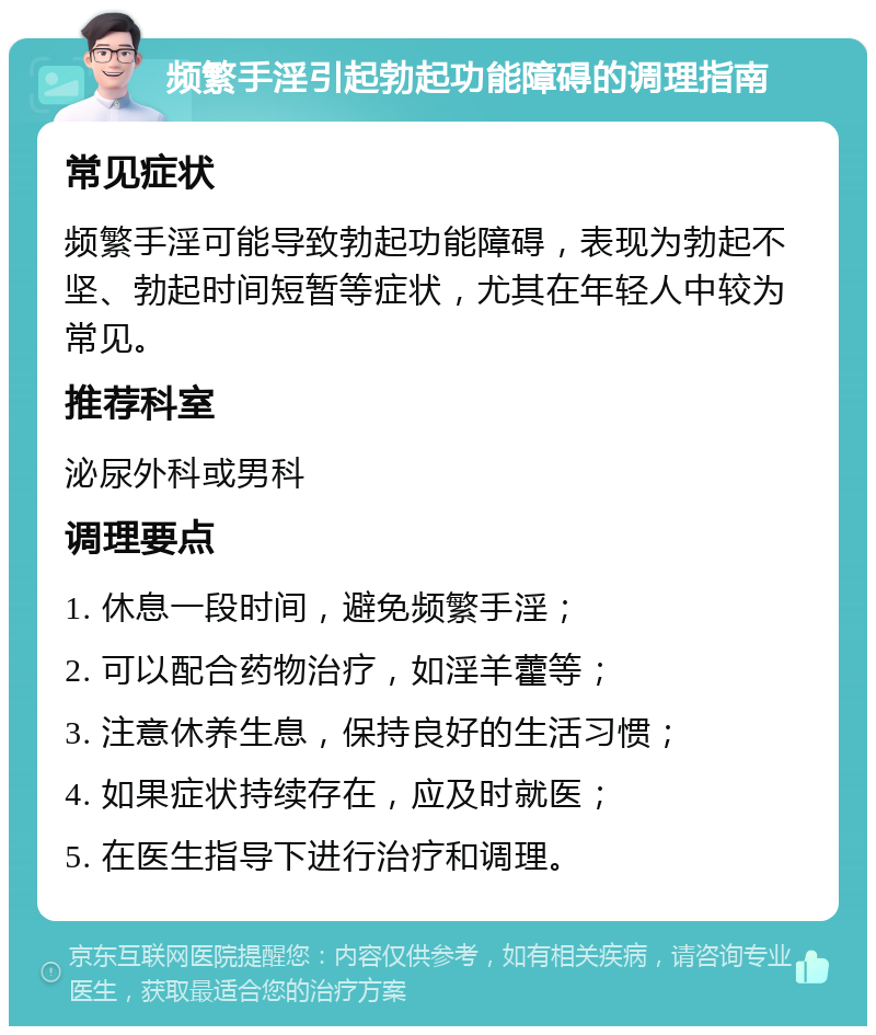 频繁手淫引起勃起功能障碍的调理指南 常见症状 频繁手淫可能导致勃起功能障碍，表现为勃起不坚、勃起时间短暂等症状，尤其在年轻人中较为常见。 推荐科室 泌尿外科或男科 调理要点 1. 休息一段时间，避免频繁手淫； 2. 可以配合药物治疗，如淫羊藿等； 3. 注意休养生息，保持良好的生活习惯； 4. 如果症状持续存在，应及时就医； 5. 在医生指导下进行治疗和调理。