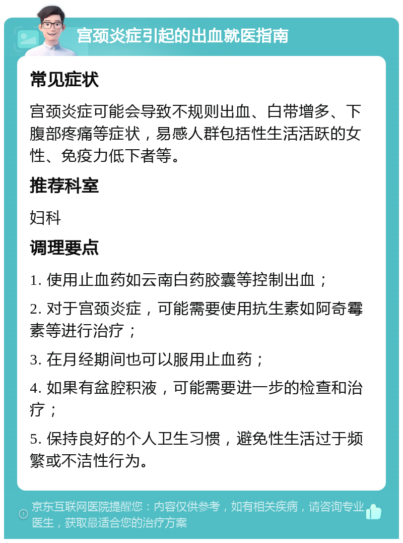 宫颈炎症引起的出血就医指南 常见症状 宫颈炎症可能会导致不规则出血、白带增多、下腹部疼痛等症状，易感人群包括性生活活跃的女性、免疫力低下者等。 推荐科室 妇科 调理要点 1. 使用止血药如云南白药胶囊等控制出血； 2. 对于宫颈炎症，可能需要使用抗生素如阿奇霉素等进行治疗； 3. 在月经期间也可以服用止血药； 4. 如果有盆腔积液，可能需要进一步的检查和治疗； 5. 保持良好的个人卫生习惯，避免性生活过于频繁或不洁性行为。