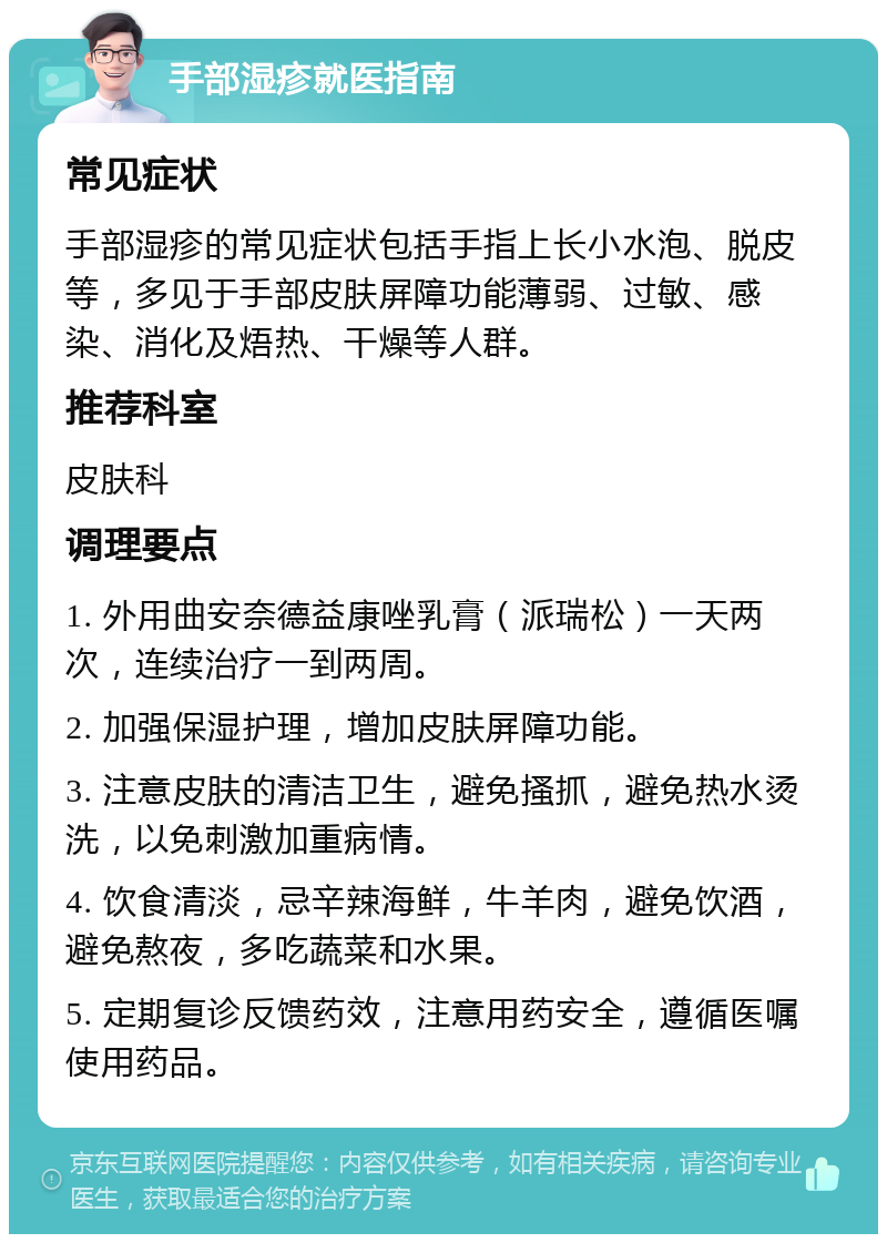 手部湿疹就医指南 常见症状 手部湿疹的常见症状包括手指上长小水泡、脱皮等，多见于手部皮肤屏障功能薄弱、过敏、感染、消化及焐热、干燥等人群。 推荐科室 皮肤科 调理要点 1. 外用曲安奈德益康唑乳膏（派瑞松）一天两次，连续治疗一到两周。 2. 加强保湿护理，增加皮肤屏障功能。 3. 注意皮肤的清洁卫生，避免搔抓，避免热水烫洗，以免刺激加重病情。 4. 饮食清淡，忌辛辣海鲜，牛羊肉，避免饮酒，避免熬夜，多吃蔬菜和水果。 5. 定期复诊反馈药效，注意用药安全，遵循医嘱使用药品。