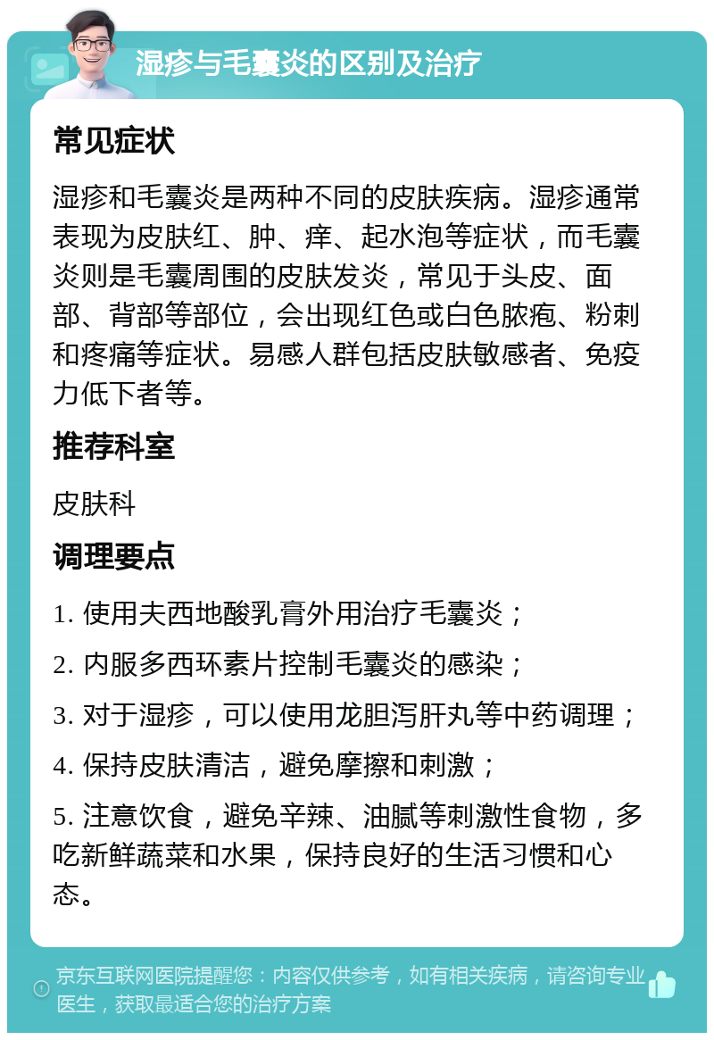 湿疹与毛囊炎的区别及治疗 常见症状 湿疹和毛囊炎是两种不同的皮肤疾病。湿疹通常表现为皮肤红、肿、痒、起水泡等症状，而毛囊炎则是毛囊周围的皮肤发炎，常见于头皮、面部、背部等部位，会出现红色或白色脓疱、粉刺和疼痛等症状。易感人群包括皮肤敏感者、免疫力低下者等。 推荐科室 皮肤科 调理要点 1. 使用夫西地酸乳膏外用治疗毛囊炎； 2. 内服多西环素片控制毛囊炎的感染； 3. 对于湿疹，可以使用龙胆泻肝丸等中药调理； 4. 保持皮肤清洁，避免摩擦和刺激； 5. 注意饮食，避免辛辣、油腻等刺激性食物，多吃新鲜蔬菜和水果，保持良好的生活习惯和心态。