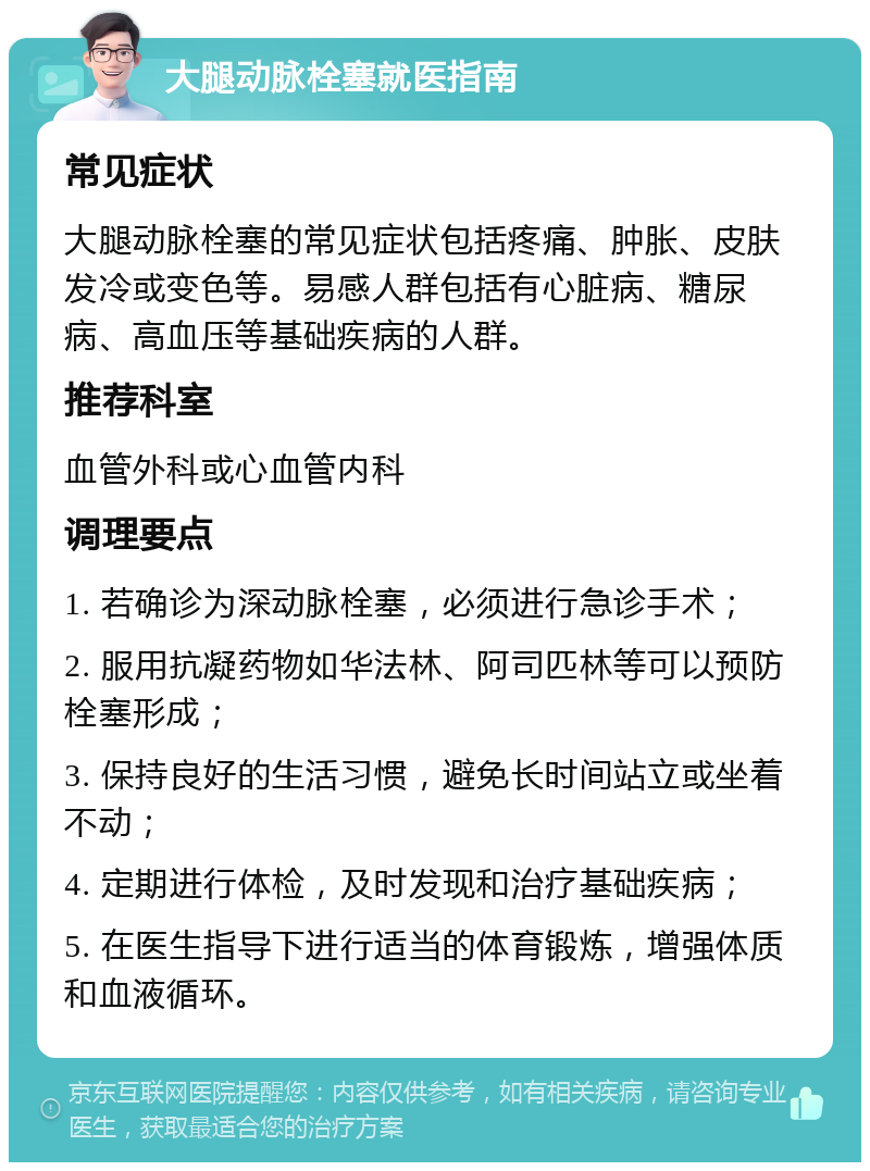 大腿动脉栓塞就医指南 常见症状 大腿动脉栓塞的常见症状包括疼痛、肿胀、皮肤发冷或变色等。易感人群包括有心脏病、糖尿病、高血压等基础疾病的人群。 推荐科室 血管外科或心血管内科 调理要点 1. 若确诊为深动脉栓塞，必须进行急诊手术； 2. 服用抗凝药物如华法林、阿司匹林等可以预防栓塞形成； 3. 保持良好的生活习惯，避免长时间站立或坐着不动； 4. 定期进行体检，及时发现和治疗基础疾病； 5. 在医生指导下进行适当的体育锻炼，增强体质和血液循环。