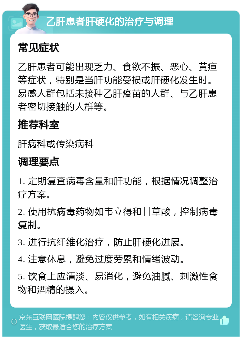 乙肝患者肝硬化的治疗与调理 常见症状 乙肝患者可能出现乏力、食欲不振、恶心、黄疸等症状，特别是当肝功能受损或肝硬化发生时。易感人群包括未接种乙肝疫苗的人群、与乙肝患者密切接触的人群等。 推荐科室 肝病科或传染病科 调理要点 1. 定期复查病毒含量和肝功能，根据情况调整治疗方案。 2. 使用抗病毒药物如韦立得和甘草酸，控制病毒复制。 3. 进行抗纤维化治疗，防止肝硬化进展。 4. 注意休息，避免过度劳累和情绪波动。 5. 饮食上应清淡、易消化，避免油腻、刺激性食物和酒精的摄入。