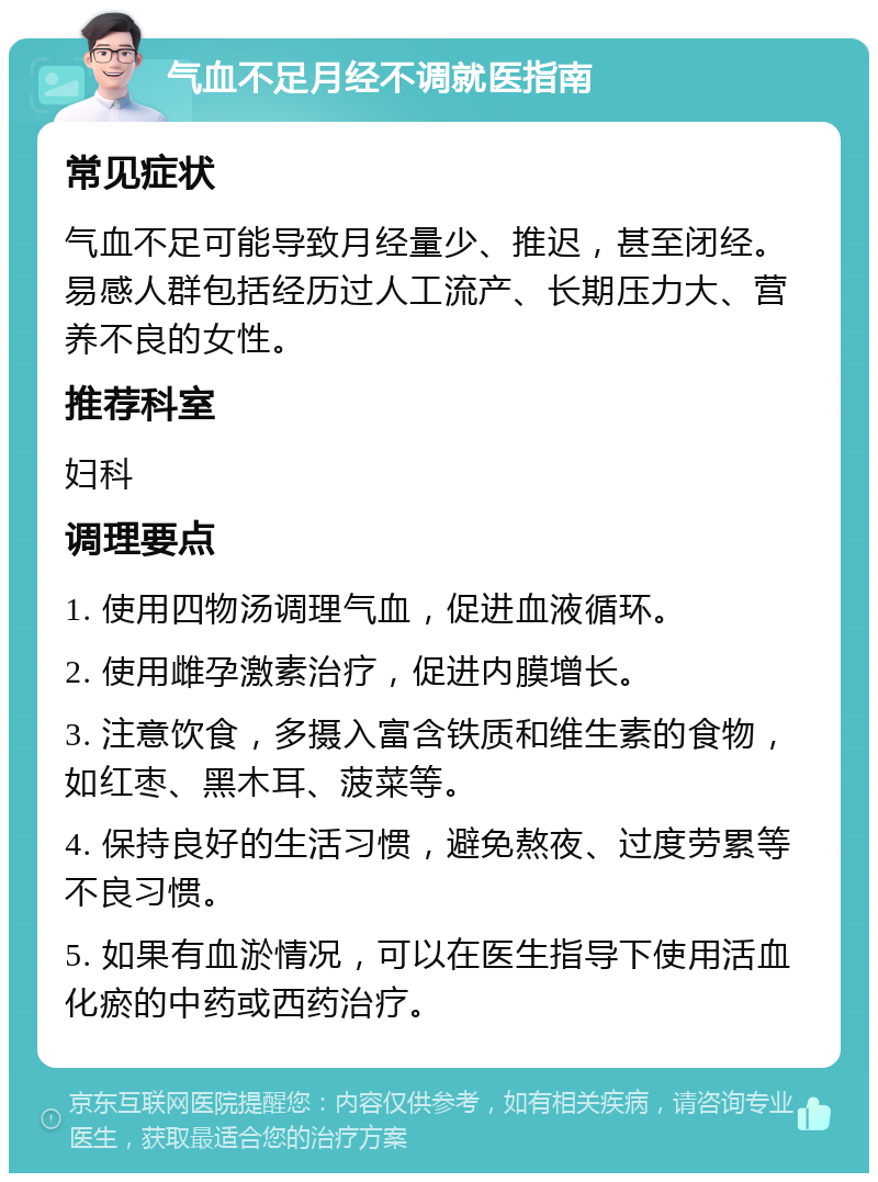 气血不足月经不调就医指南 常见症状 气血不足可能导致月经量少、推迟，甚至闭经。易感人群包括经历过人工流产、长期压力大、营养不良的女性。 推荐科室 妇科 调理要点 1. 使用四物汤调理气血，促进血液循环。 2. 使用雌孕激素治疗，促进内膜增长。 3. 注意饮食，多摄入富含铁质和维生素的食物，如红枣、黑木耳、菠菜等。 4. 保持良好的生活习惯，避免熬夜、过度劳累等不良习惯。 5. 如果有血淤情况，可以在医生指导下使用活血化瘀的中药或西药治疗。