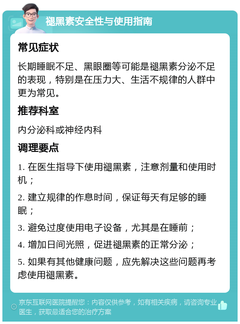 褪黑素安全性与使用指南 常见症状 长期睡眠不足、黑眼圈等可能是褪黑素分泌不足的表现，特别是在压力大、生活不规律的人群中更为常见。 推荐科室 内分泌科或神经内科 调理要点 1. 在医生指导下使用褪黑素，注意剂量和使用时机； 2. 建立规律的作息时间，保证每天有足够的睡眠； 3. 避免过度使用电子设备，尤其是在睡前； 4. 增加日间光照，促进褪黑素的正常分泌； 5. 如果有其他健康问题，应先解决这些问题再考虑使用褪黑素。