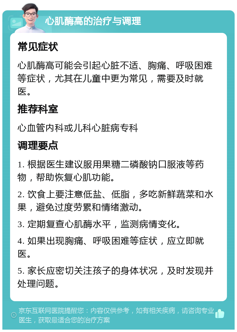 心肌酶高的治疗与调理 常见症状 心肌酶高可能会引起心脏不适、胸痛、呼吸困难等症状，尤其在儿童中更为常见，需要及时就医。 推荐科室 心血管内科或儿科心脏病专科 调理要点 1. 根据医生建议服用果糖二磷酸钠口服液等药物，帮助恢复心肌功能。 2. 饮食上要注意低盐、低脂，多吃新鲜蔬菜和水果，避免过度劳累和情绪激动。 3. 定期复查心肌酶水平，监测病情变化。 4. 如果出现胸痛、呼吸困难等症状，应立即就医。 5. 家长应密切关注孩子的身体状况，及时发现并处理问题。