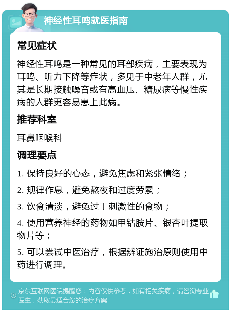 神经性耳鸣就医指南 常见症状 神经性耳鸣是一种常见的耳部疾病，主要表现为耳鸣、听力下降等症状，多见于中老年人群，尤其是长期接触噪音或有高血压、糖尿病等慢性疾病的人群更容易患上此病。 推荐科室 耳鼻咽喉科 调理要点 1. 保持良好的心态，避免焦虑和紧张情绪； 2. 规律作息，避免熬夜和过度劳累； 3. 饮食清淡，避免过于刺激性的食物； 4. 使用营养神经的药物如甲钴胺片、银杏叶提取物片等； 5. 可以尝试中医治疗，根据辨证施治原则使用中药进行调理。