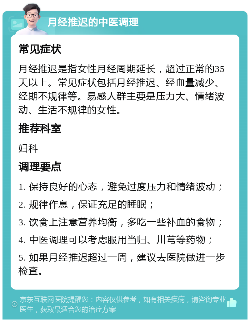 月经推迟的中医调理 常见症状 月经推迟是指女性月经周期延长，超过正常的35天以上。常见症状包括月经推迟、经血量减少、经期不规律等。易感人群主要是压力大、情绪波动、生活不规律的女性。 推荐科室 妇科 调理要点 1. 保持良好的心态，避免过度压力和情绪波动； 2. 规律作息，保证充足的睡眠； 3. 饮食上注意营养均衡，多吃一些补血的食物； 4. 中医调理可以考虑服用当归、川芎等药物； 5. 如果月经推迟超过一周，建议去医院做进一步检查。