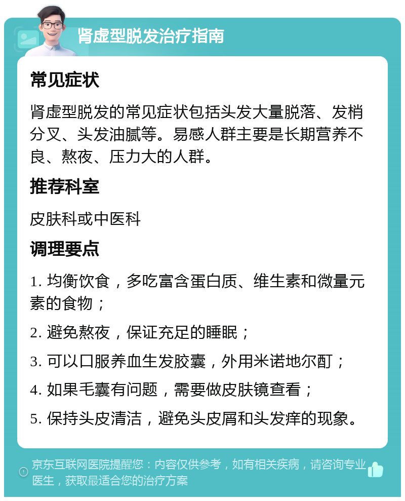 肾虚型脱发治疗指南 常见症状 肾虚型脱发的常见症状包括头发大量脱落、发梢分叉、头发油腻等。易感人群主要是长期营养不良、熬夜、压力大的人群。 推荐科室 皮肤科或中医科 调理要点 1. 均衡饮食，多吃富含蛋白质、维生素和微量元素的食物； 2. 避免熬夜，保证充足的睡眠； 3. 可以口服养血生发胶囊，外用米诺地尔酊； 4. 如果毛囊有问题，需要做皮肤镜查看； 5. 保持头皮清洁，避免头皮屑和头发痒的现象。