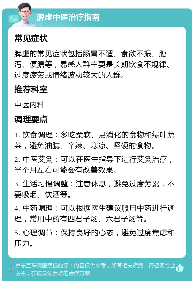 脾虚中医治疗指南 常见症状 脾虚的常见症状包括肠胃不适、食欲不振、腹泻、便溏等，易感人群主要是长期饮食不规律、过度疲劳或情绪波动较大的人群。 推荐科室 中医内科 调理要点 1. 饮食调理：多吃柔软、易消化的食物和绿叶蔬菜，避免油腻、辛辣、寒凉、坚硬的食物。 2. 中医艾灸：可以在医生指导下进行艾灸治疗，半个月左右可能会有改善效果。 3. 生活习惯调整：注意休息，避免过度劳累，不要吸烟、饮酒等。 4. 中药调理：可以根据医生建议服用中药进行调理，常用中药有四君子汤、六君子汤等。 5. 心理调节：保持良好的心态，避免过度焦虑和压力。