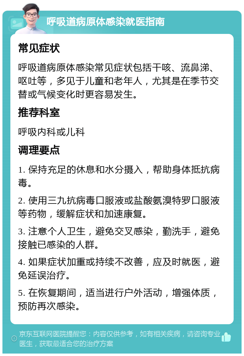 呼吸道病原体感染就医指南 常见症状 呼吸道病原体感染常见症状包括干咳、流鼻涕、呕吐等，多见于儿童和老年人，尤其是在季节交替或气候变化时更容易发生。 推荐科室 呼吸内科或儿科 调理要点 1. 保持充足的休息和水分摄入，帮助身体抵抗病毒。 2. 使用三九抗病毒口服液或盐酸氨溴特罗口服液等药物，缓解症状和加速康复。 3. 注意个人卫生，避免交叉感染，勤洗手，避免接触已感染的人群。 4. 如果症状加重或持续不改善，应及时就医，避免延误治疗。 5. 在恢复期间，适当进行户外活动，增强体质，预防再次感染。