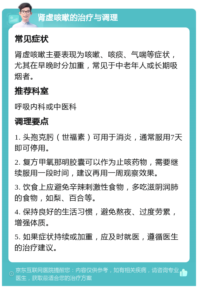 肾虚咳嗽的治疗与调理 常见症状 肾虚咳嗽主要表现为咳嗽、咳痰、气喘等症状，尤其在早晚时分加重，常见于中老年人或长期吸烟者。 推荐科室 呼吸内科或中医科 调理要点 1. 头孢克肟（世福素）可用于消炎，通常服用7天即可停用。 2. 复方甲氧那明胶囊可以作为止咳药物，需要继续服用一段时间，建议再用一周观察效果。 3. 饮食上应避免辛辣刺激性食物，多吃滋阴润肺的食物，如梨、百合等。 4. 保持良好的生活习惯，避免熬夜、过度劳累，增强体质。 5. 如果症状持续或加重，应及时就医，遵循医生的治疗建议。