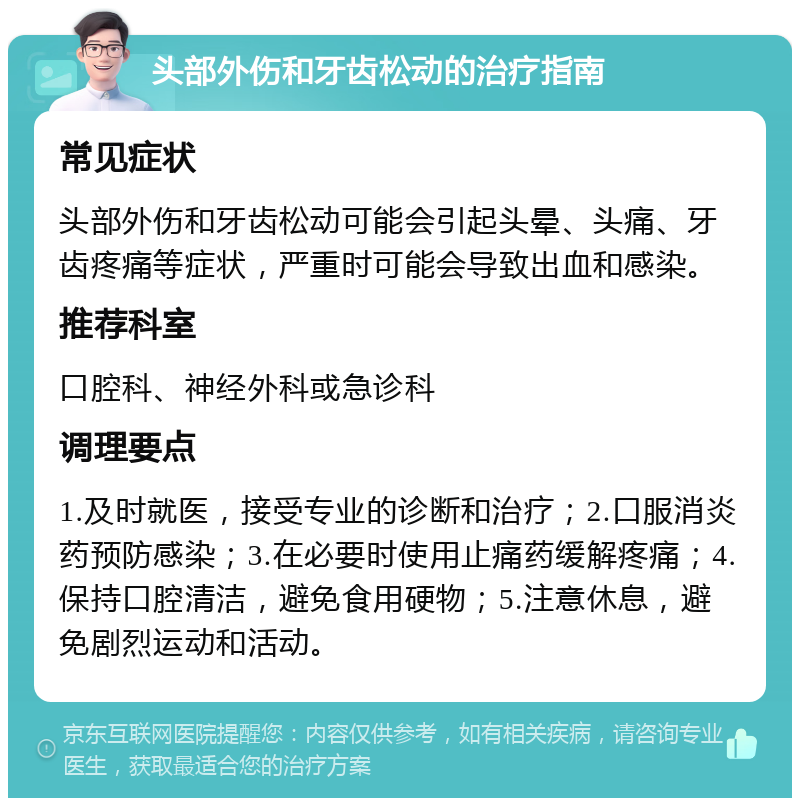 头部外伤和牙齿松动的治疗指南 常见症状 头部外伤和牙齿松动可能会引起头晕、头痛、牙齿疼痛等症状，严重时可能会导致出血和感染。 推荐科室 口腔科、神经外科或急诊科 调理要点 1.及时就医，接受专业的诊断和治疗；2.口服消炎药预防感染；3.在必要时使用止痛药缓解疼痛；4.保持口腔清洁，避免食用硬物；5.注意休息，避免剧烈运动和活动。