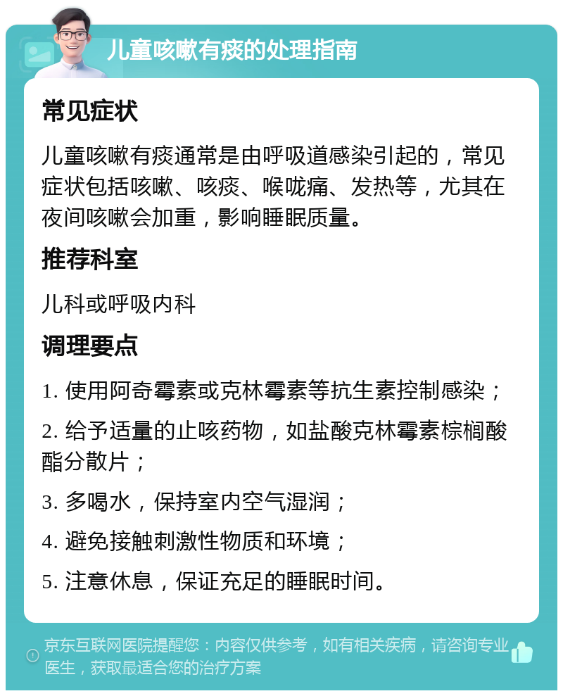 儿童咳嗽有痰的处理指南 常见症状 儿童咳嗽有痰通常是由呼吸道感染引起的，常见症状包括咳嗽、咳痰、喉咙痛、发热等，尤其在夜间咳嗽会加重，影响睡眠质量。 推荐科室 儿科或呼吸内科 调理要点 1. 使用阿奇霉素或克林霉素等抗生素控制感染； 2. 给予适量的止咳药物，如盐酸克林霉素棕榈酸酯分散片； 3. 多喝水，保持室内空气湿润； 4. 避免接触刺激性物质和环境； 5. 注意休息，保证充足的睡眠时间。