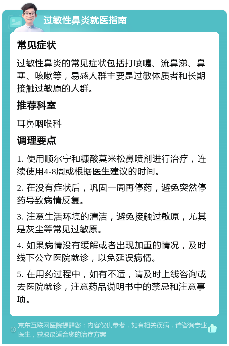 过敏性鼻炎就医指南 常见症状 过敏性鼻炎的常见症状包括打喷嚏、流鼻涕、鼻塞、咳嗽等，易感人群主要是过敏体质者和长期接触过敏原的人群。 推荐科室 耳鼻咽喉科 调理要点 1. 使用顺尔宁和糠酸莫米松鼻喷剂进行治疗，连续使用4-8周或根据医生建议的时间。 2. 在没有症状后，巩固一周再停药，避免突然停药导致病情反复。 3. 注意生活环境的清洁，避免接触过敏原，尤其是灰尘等常见过敏原。 4. 如果病情没有缓解或者出现加重的情况，及时线下公立医院就诊，以免延误病情。 5. 在用药过程中，如有不适，请及时上线咨询或去医院就诊，注意药品说明书中的禁忌和注意事项。