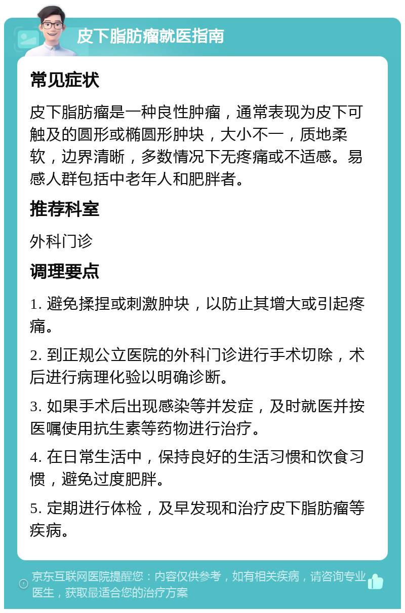 皮下脂肪瘤就医指南 常见症状 皮下脂肪瘤是一种良性肿瘤，通常表现为皮下可触及的圆形或椭圆形肿块，大小不一，质地柔软，边界清晰，多数情况下无疼痛或不适感。易感人群包括中老年人和肥胖者。 推荐科室 外科门诊 调理要点 1. 避免揉捏或刺激肿块，以防止其增大或引起疼痛。 2. 到正规公立医院的外科门诊进行手术切除，术后进行病理化验以明确诊断。 3. 如果手术后出现感染等并发症，及时就医并按医嘱使用抗生素等药物进行治疗。 4. 在日常生活中，保持良好的生活习惯和饮食习惯，避免过度肥胖。 5. 定期进行体检，及早发现和治疗皮下脂肪瘤等疾病。